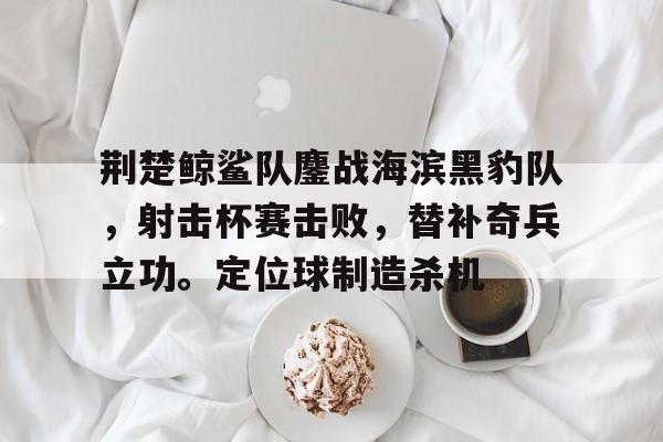 爱游戏活动精彩 - 荆楚鲸鲨队鏖战海滨黑豹队，射击杯赛击败，替补奇兵立功。定位球制造杀机